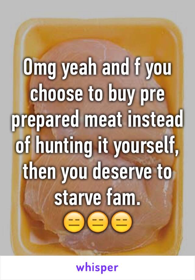 Omg yeah and f you choose to buy pre prepared meat instead of hunting it yourself, then you deserve to starve fam. 
😑😑😑