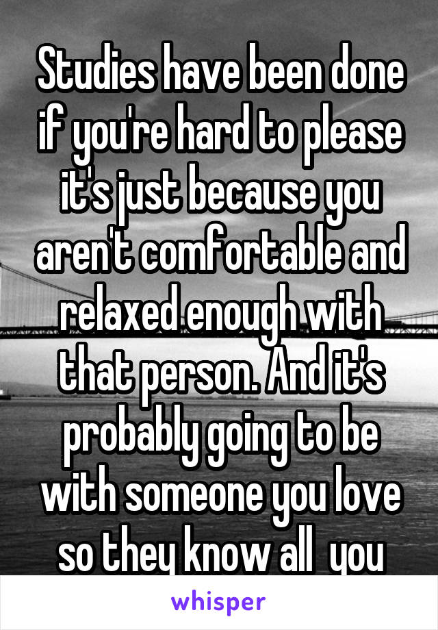 Studies have been done if you're hard to please it's just because you aren't comfortable and relaxed enough with that person. And it's probably going to be with someone you love so they know all  you