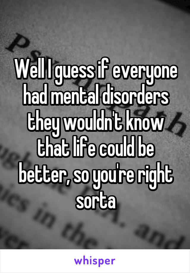 Well I guess if everyone had mental disorders they wouldn't know that life could be better, so you're right sorta