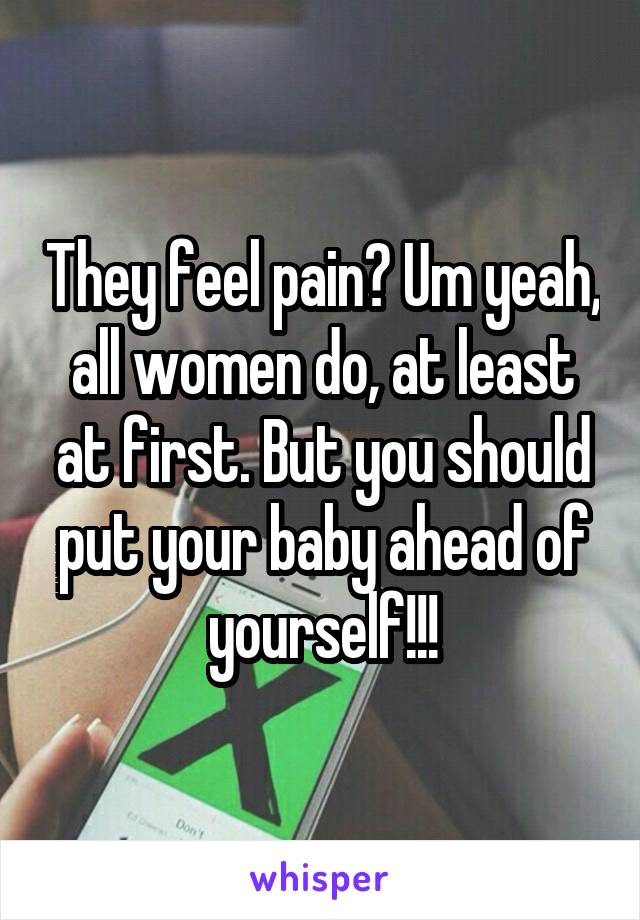 They feel pain? Um yeah, all women do, at least at first. But you should put your baby ahead of yourself!!!