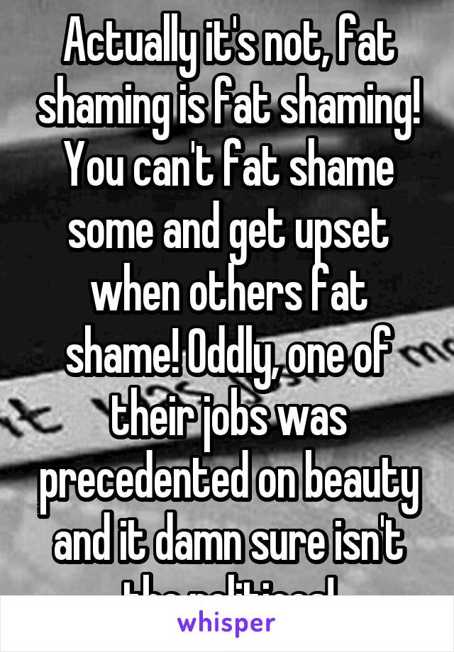 Actually it's not, fat shaming is fat shaming! You can't fat shame some and get upset when others fat shame! Oddly, one of their jobs was precedented on beauty and it damn sure isn't the politicos!