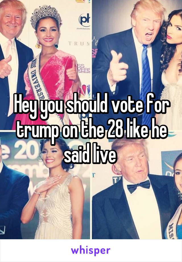 Hey you should vote for trump on the 28 like he said live 