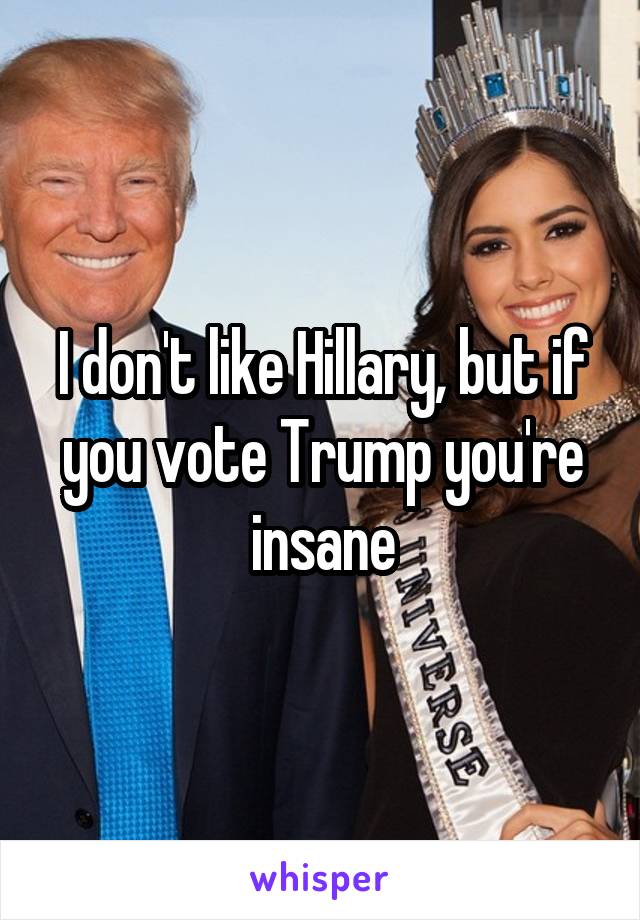 I don't like Hillary, but if you vote Trump you're insane