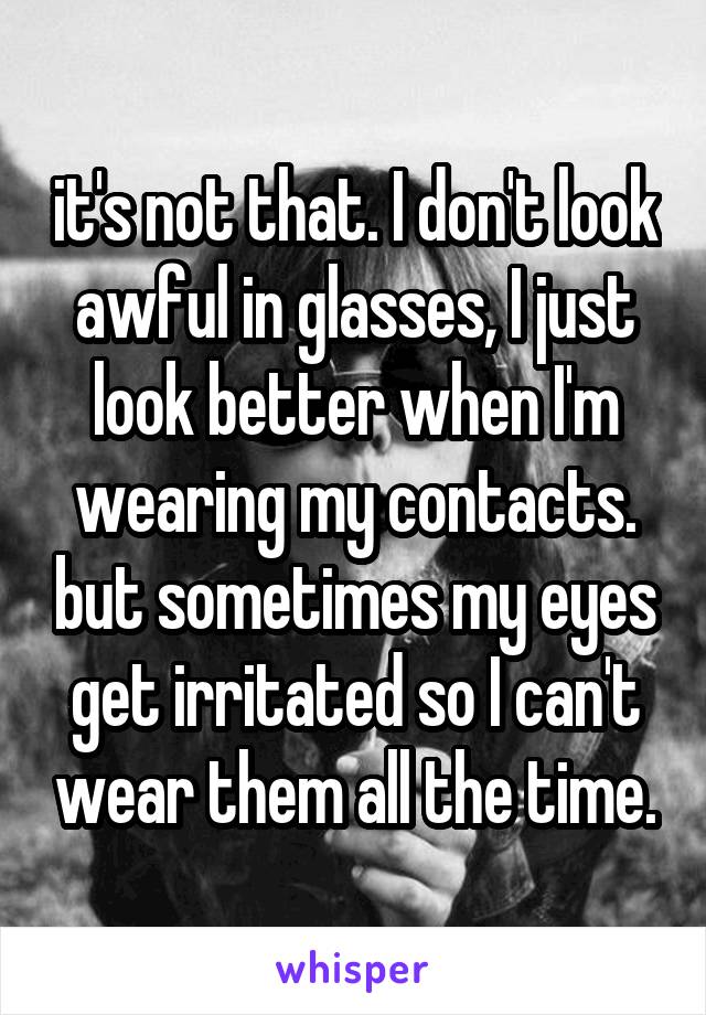 it's not that. I don't look awful in glasses, I just look better when I'm wearing my contacts. but sometimes my eyes get irritated so I can't wear them all the time.