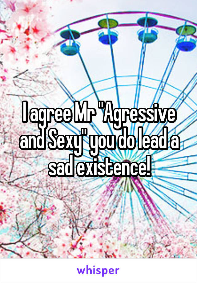 I agree Mr "Agressive and Sexy" you do lead a sad existence!
