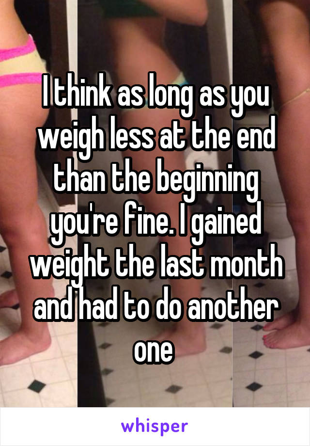 I think as long as you weigh less at the end than the beginning you're fine. I gained weight the last month and had to do another one 
