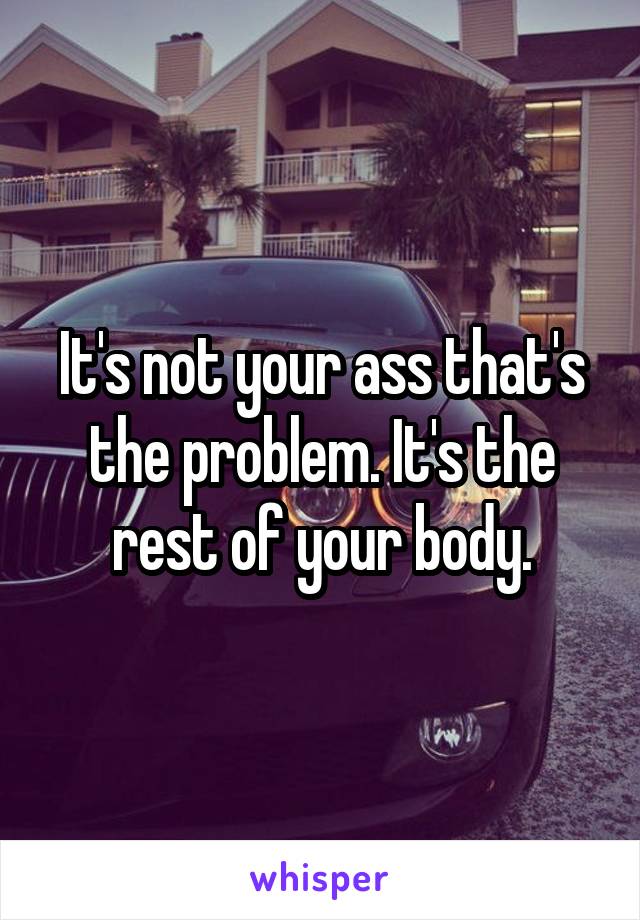 It's not your ass that's the problem. It's the rest of your body.