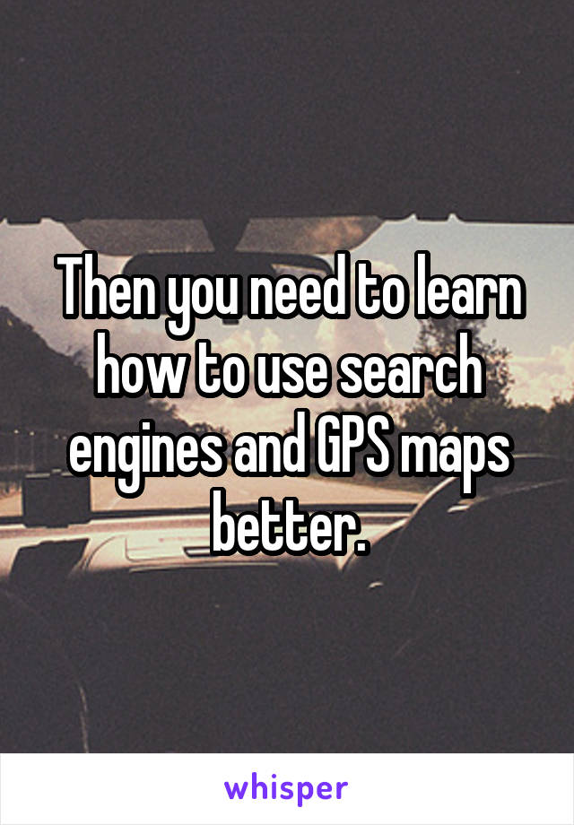 Then you need to learn how to use search engines and GPS maps better.