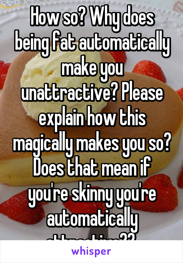 How so? Why does being fat automatically make you unattractive? Please explain how this magically makes you so? Does that mean if you're skinny you're automatically attractive?? 