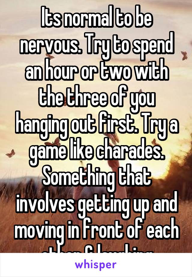 Its normal to be nervous. Try to spend an hour or two with the three of you hanging out first. Try a game like charades. Something that involves getting up and moving in front of each other & laughing