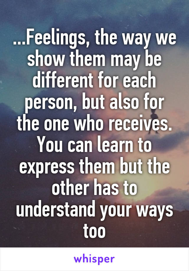 ...Feelings, the way we show them may be different for each person, but also for the one who receives. You can learn to express them but the other has to understand your ways too