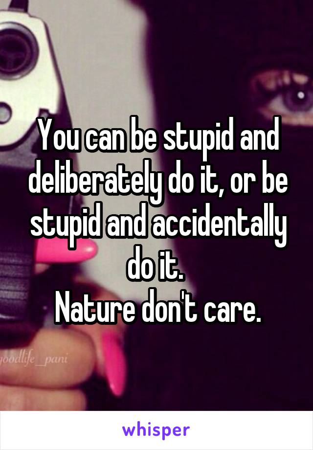 You can be stupid and deliberately do it, or be stupid and accidentally do it. 
Nature don't care.