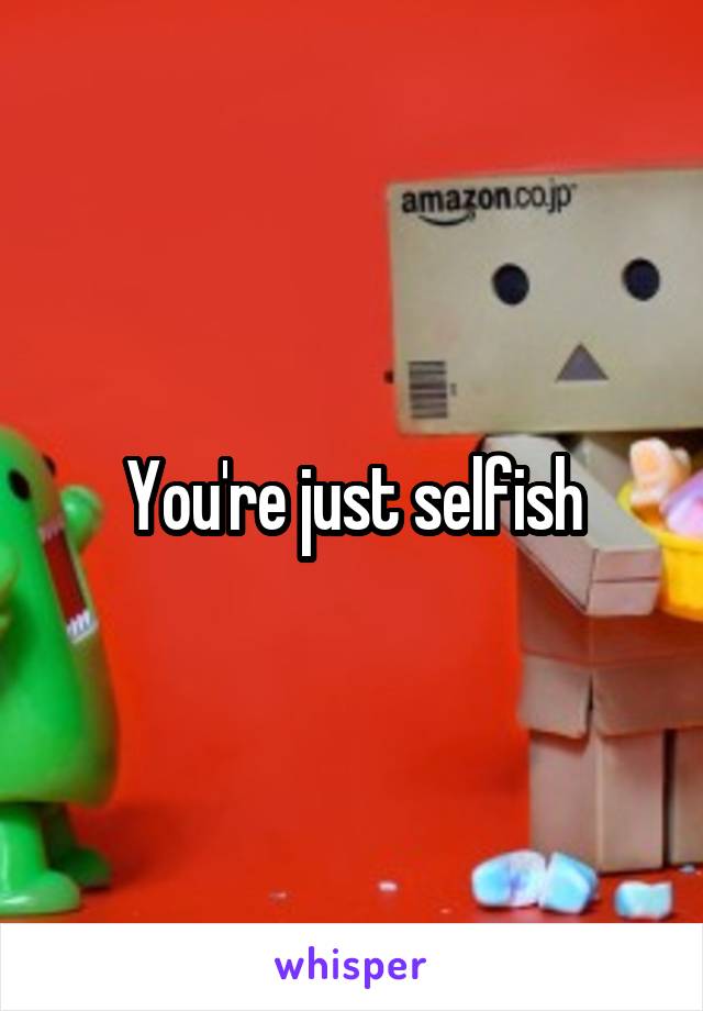 You're just selfish