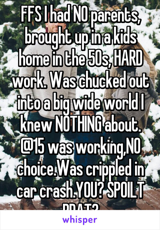 FFS I had NO parents, brought up in a kids home in the 50s, HARD work. Was chucked out into a big wide world I knew NOTHING about. @15 was working,NO choice.Was crippled in car crash.YOU? SPOILT BRAT?