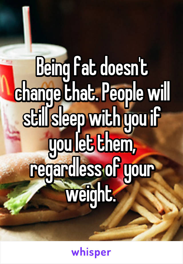 Being fat doesn't change that. People will still sleep with you if you let them, regardless of your weight. 