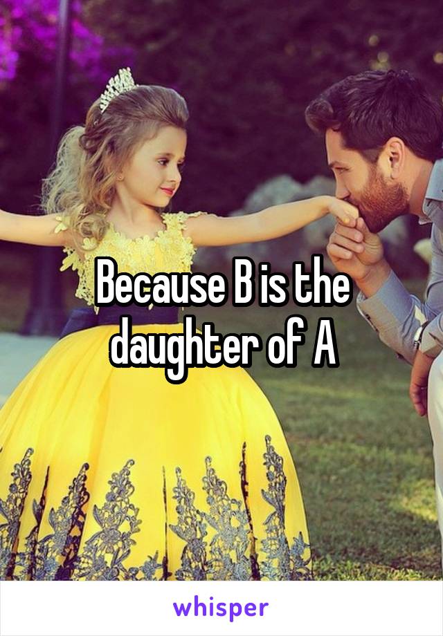 Because B is the daughter of A