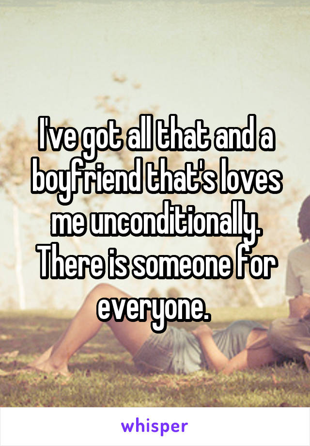 I've got all that and a boyfriend that's loves me unconditionally. There is someone for everyone. 