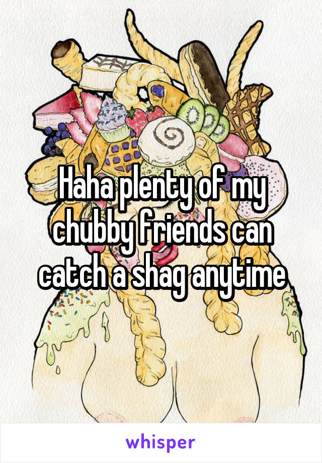 Haha plenty of my chubby friends can catch a shag anytime