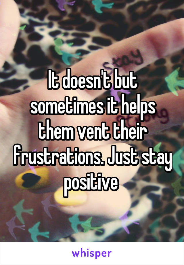 It doesn't but sometimes it helps them vent their frustrations. Just stay positive 