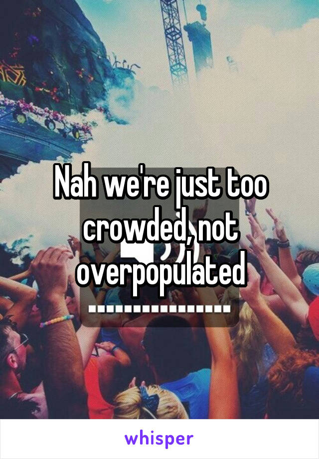Nah we're just too crowded, not overpopulated