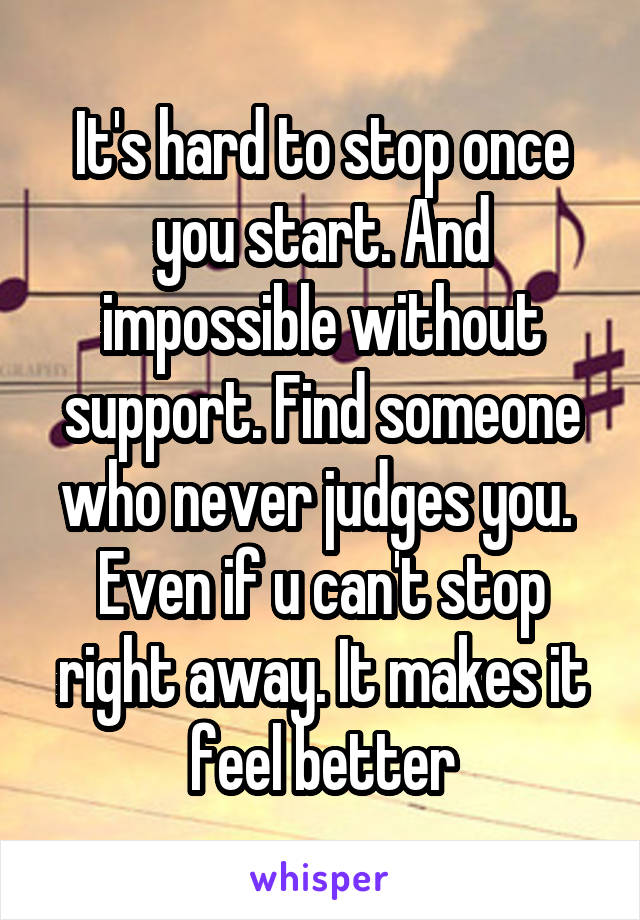 It's hard to stop once you start. And impossible without support. Find someone who never judges you. 
Even if u can't stop right away. It makes it feel better
