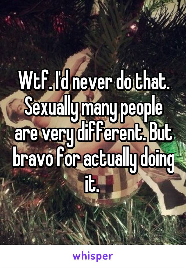 Wtf. I'd never do that. Sexually many people are very different. But bravo for actually doing it. 