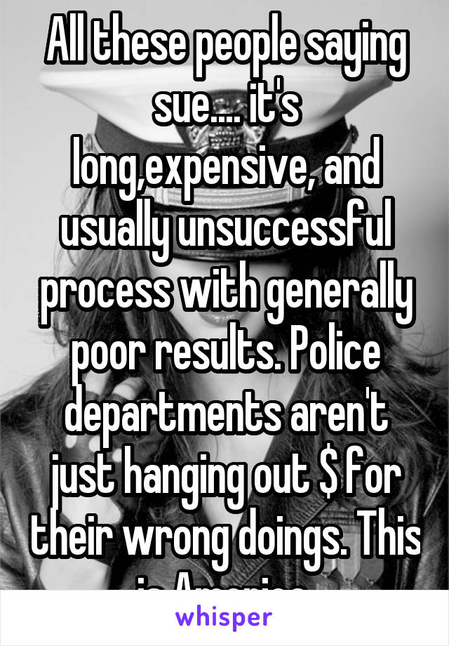 All these people saying sue.... it's long,expensive, and usually unsuccessful process with generally poor results. Police departments aren't just hanging out $ for their wrong doings. This is America 