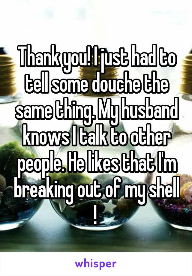 Thank you! I just had to tell some douche the same thing. My husband knows I talk to other people. He likes that I'm breaking out of my shell ! 