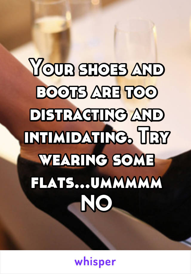 Your shoes and boots are too distracting and intimidating. Try wearing some flats...ummmmm NO