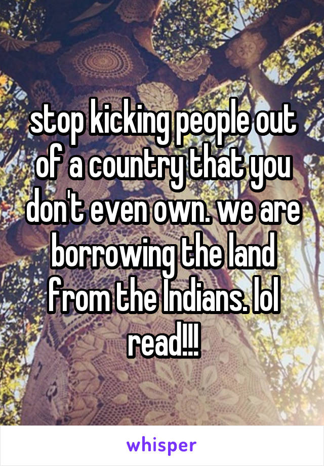 stop kicking people out of a country that you don't even own. we are borrowing the land from the Indians. lol read!!!