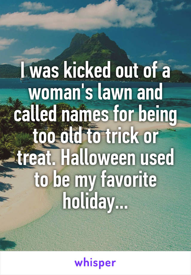 I was kicked out of a woman's lawn and called names for being too old to trick or treat. Halloween used to be my favorite holiday...