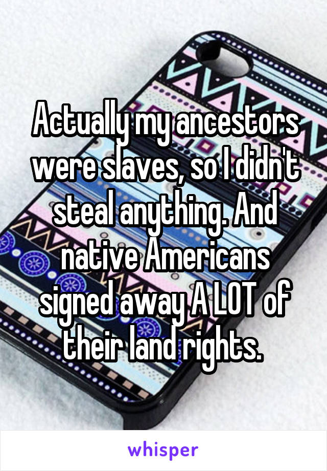 Actually my ancestors were slaves, so I didn't steal anything. And native Americans signed away A LOT of their land rights. 