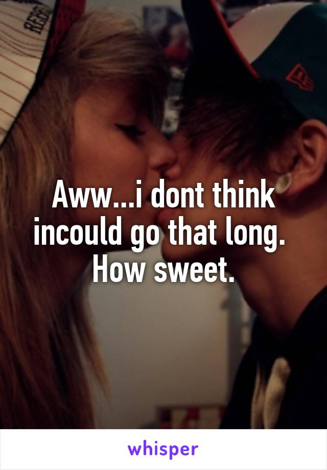 Aww...i dont think incould go that long.  How sweet.