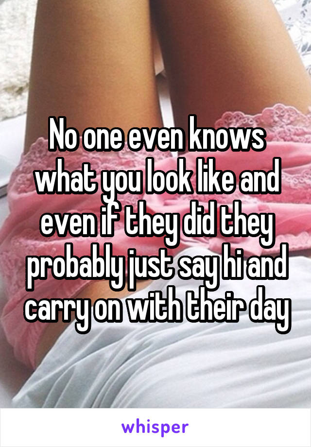 No one even knows what you look like and even if they did they probably just say hi and carry on with their day