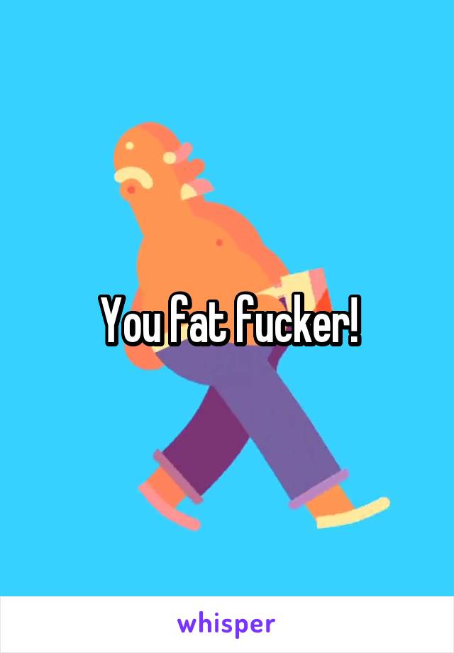 You fat fucker!