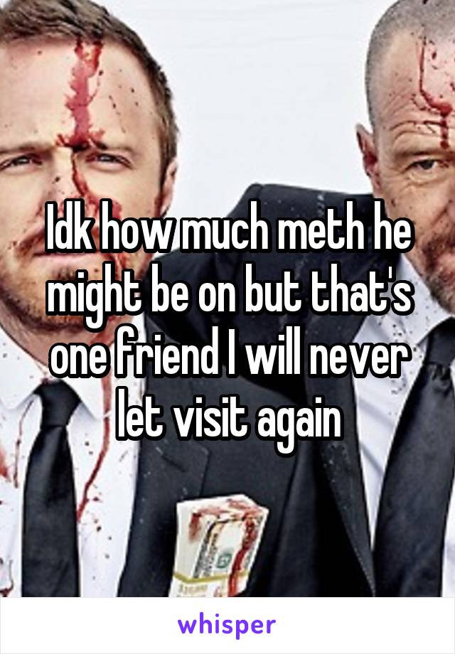 Idk how much meth he might be on but that's one friend I will never let visit again