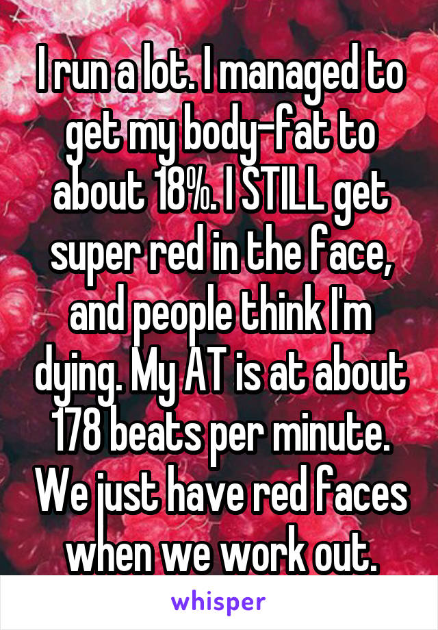 I run a lot. I managed to get my body-fat to about 18%. I STILL get super red in the face, and people think I'm dying. My AT is at about 178 beats per minute. We just have red faces when we work out.