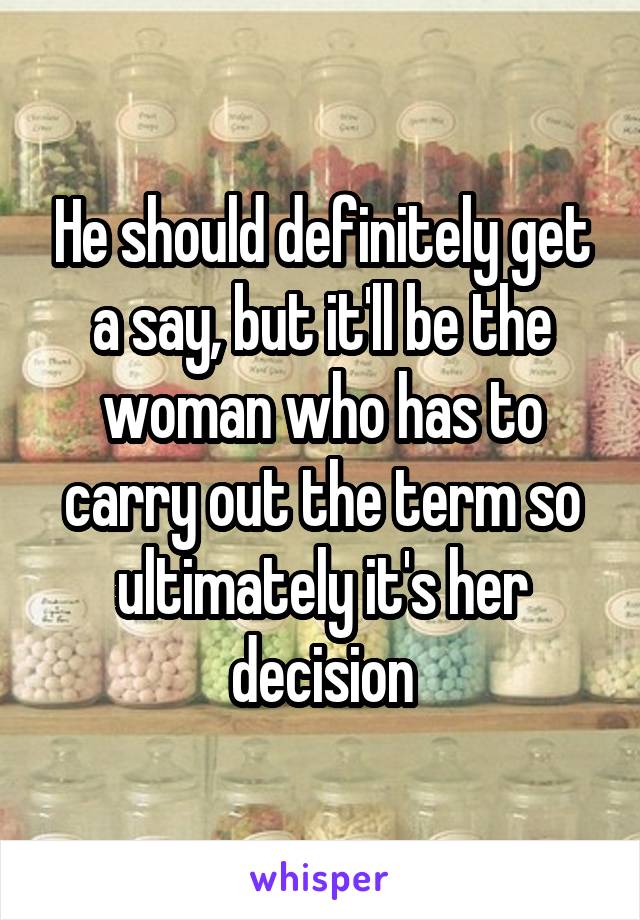 He should definitely get a say, but it'll be the woman who has to carry out the term so ultimately it's her decision