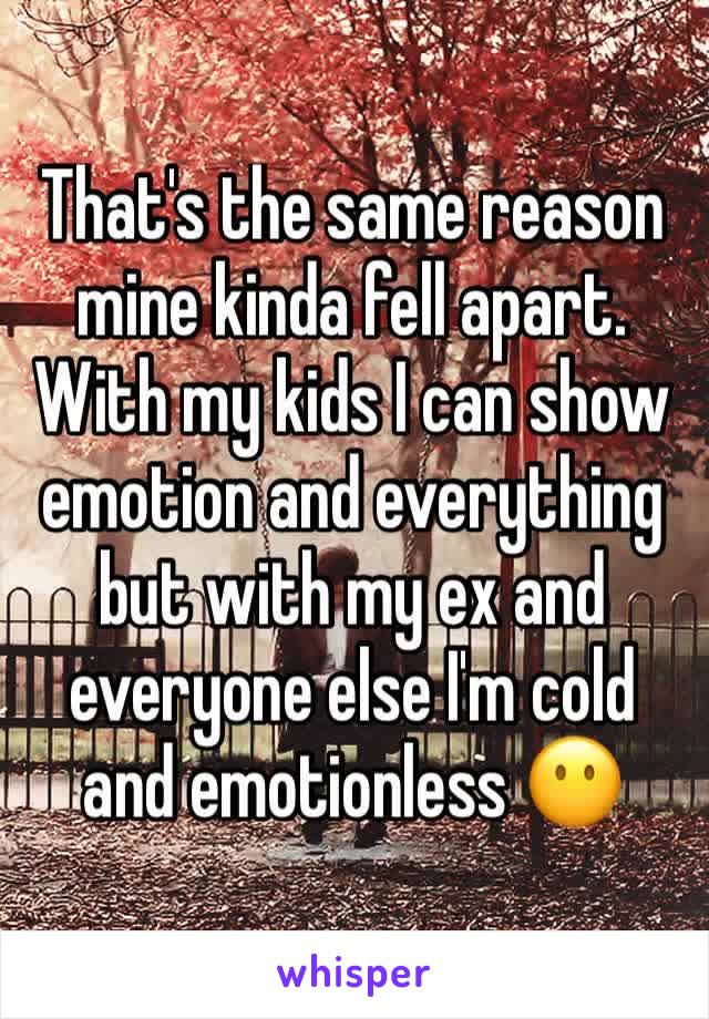 That's the same reason mine kinda fell apart. With my kids I can show emotion and everything but with my ex and everyone else I'm cold and emotionless 😶