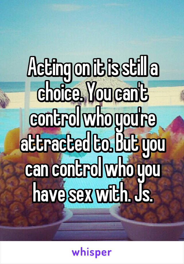 Acting on it is still a choice. You can't control who you're attracted to. But you can control who you have sex with. Js.