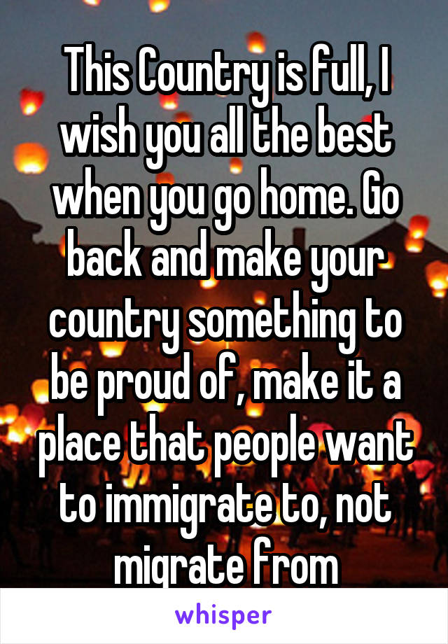 This Country is full, I wish you all the best when you go home. Go back and make your country something to be proud of, make it a place that people want to immigrate to, not migrate from