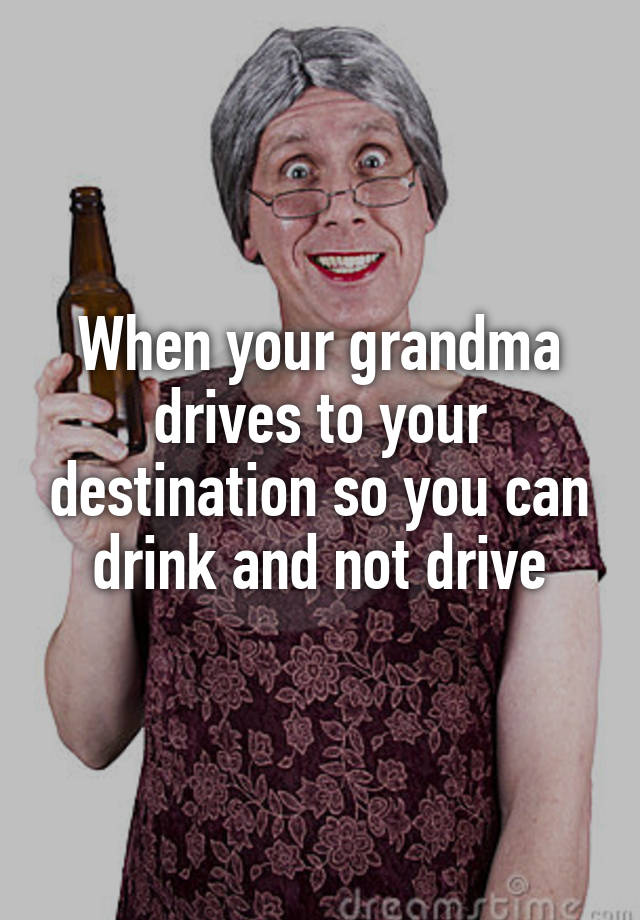 When your grandma drives to your destination so you can drink and not drive