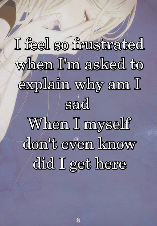 i-feel-so-frustrated-when-i-m-asked-to-explain-why-am-i-sad-when-i