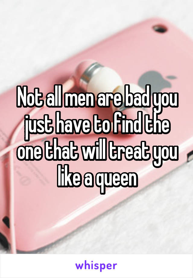 Not all men are bad you just have to find the one that will treat you like a queen