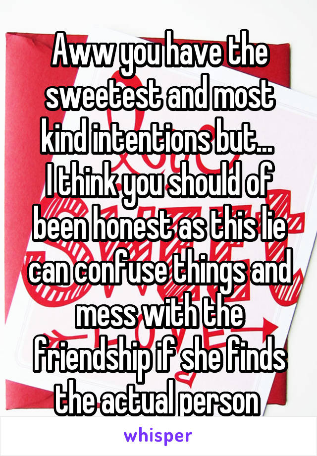 Aww you have the sweetest and most kind intentions but... 
I think you should of been honest as this lie can confuse things and mess with the friendship if she finds the actual person 