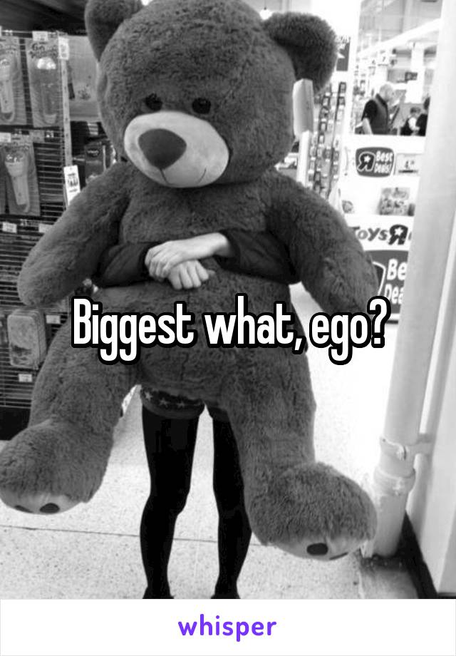 Biggest what, ego?