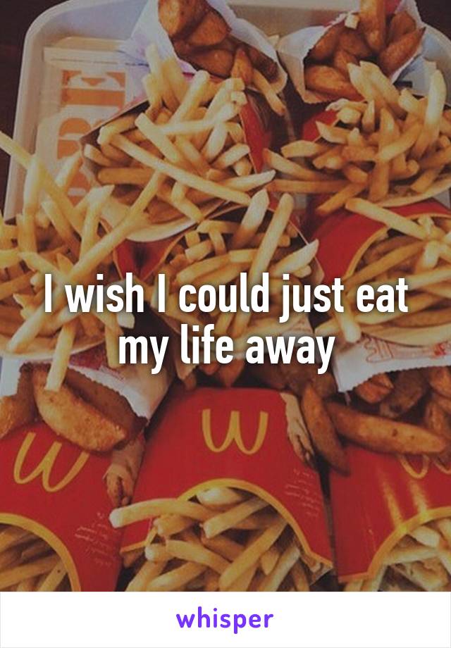 I wish I could just eat my life away