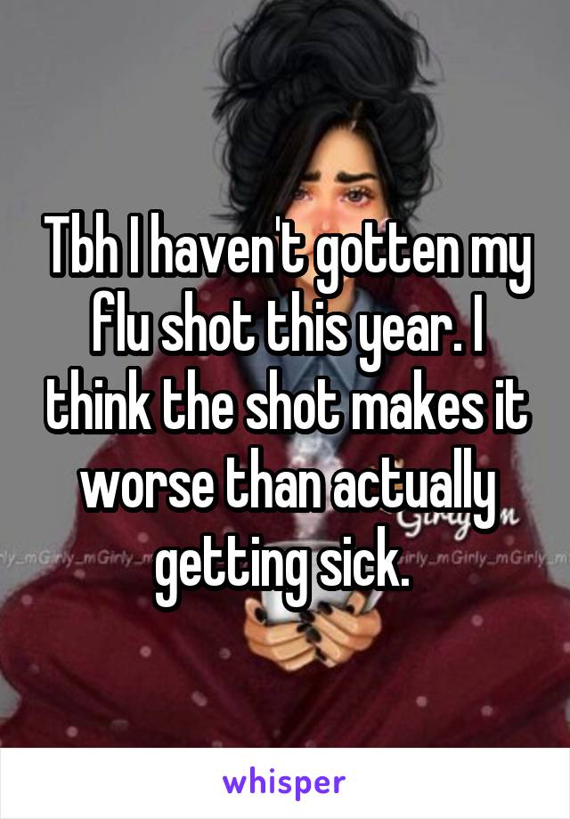 Tbh I haven't gotten my flu shot this year. I think the shot makes it worse than actually getting sick. 