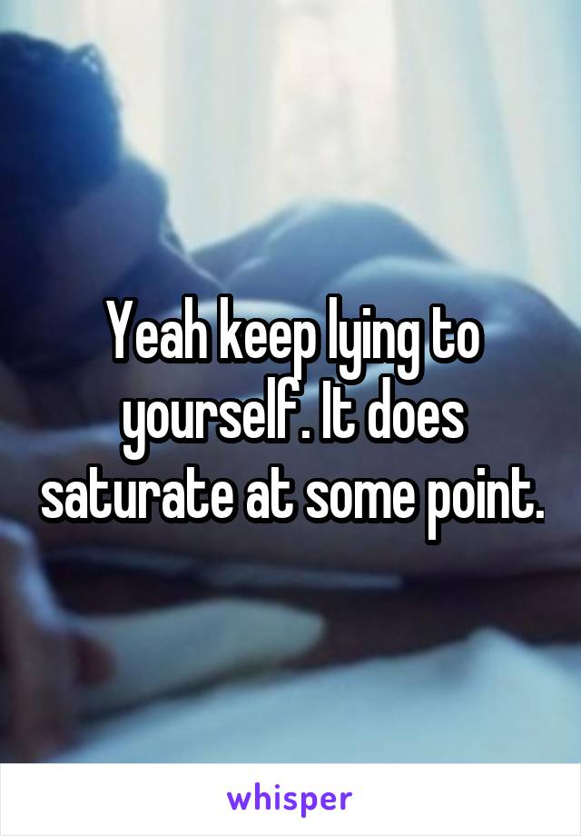 Yeah keep lying to yourself. It does saturate at some point.
