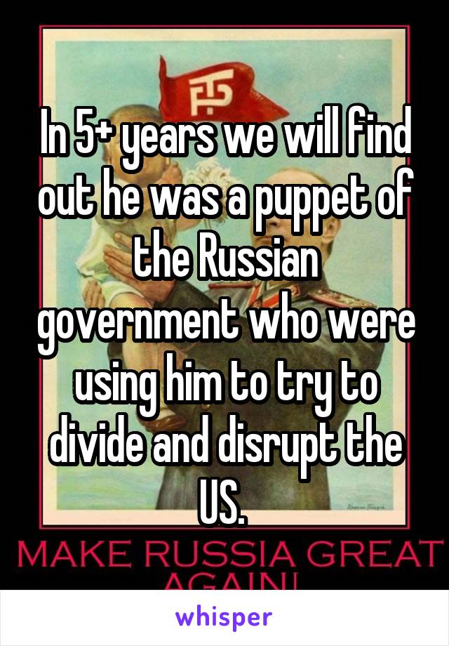 In 5+ years we will find out he was a puppet of the Russian government who were using him to try to divide and disrupt the US. 